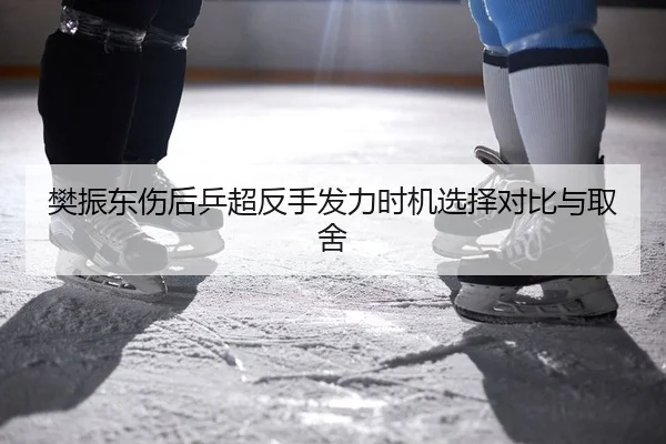 樊振东伤后乒超反手发力时机选择对比与取舍